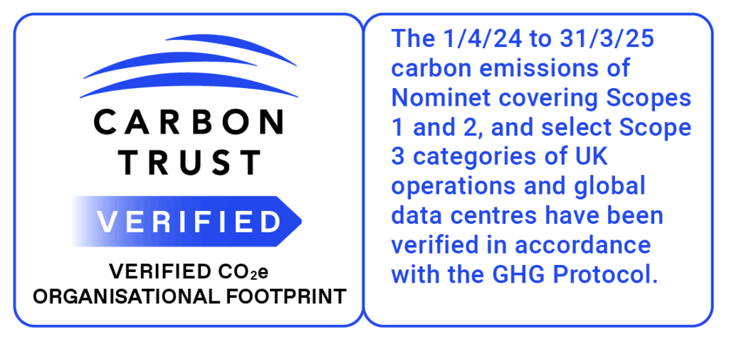 Carbon Trust verified logo image
Text: The 1/4/24 to 31/3/25 carbon emissions of Nominet covering Scopes 1 and 2, and select Scope 3 categories of UK operations and global data centres have been verified in accordance with the GHG Protocol